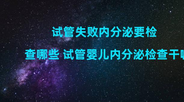 试管失败内分泌要检查哪些 试管婴儿内分泌检查干嘛